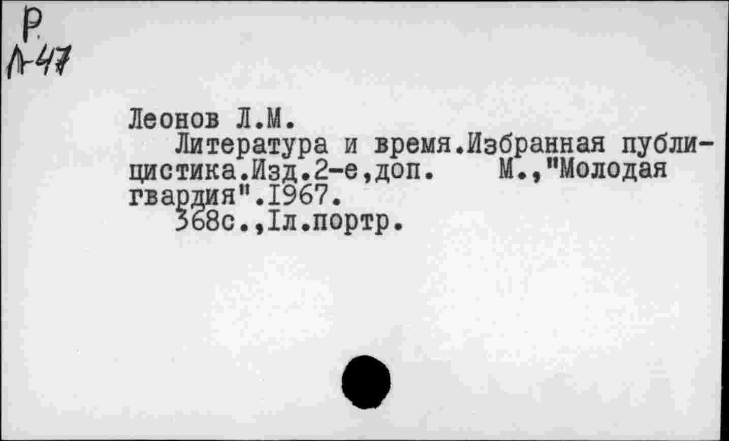 ﻿р
Леонов Л.М.
Литература и время.Избранная публицистика.Изд.2-е, доп. М.,"Молодая гвардия”.1967.
Зб8с.,1л.портр.